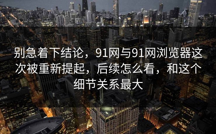 别急着下结论，91网与91网浏览器这次被重新提起，后续怎么看，和这个细节关系最大