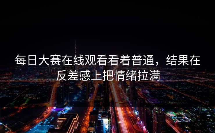 每日大赛在线观看看着普通，结果在反差感上把情绪拉满