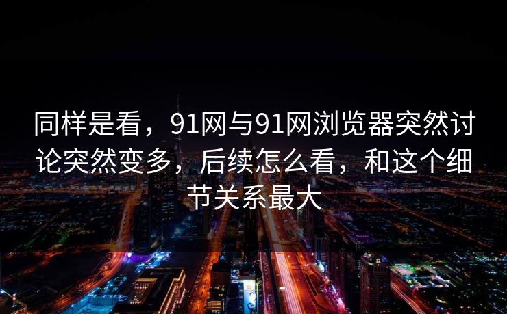 同样是看，91网与91网浏览器突然讨论突然变多，后续怎么看，和这个细节关系最大