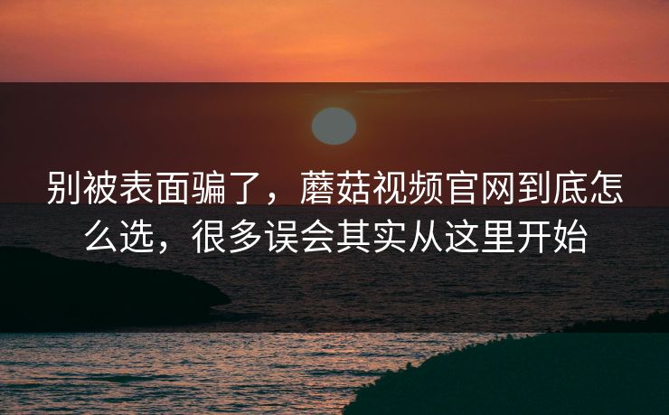 别被表面骗了，蘑菇视频官网到底怎么选，很多误会其实从这里开始