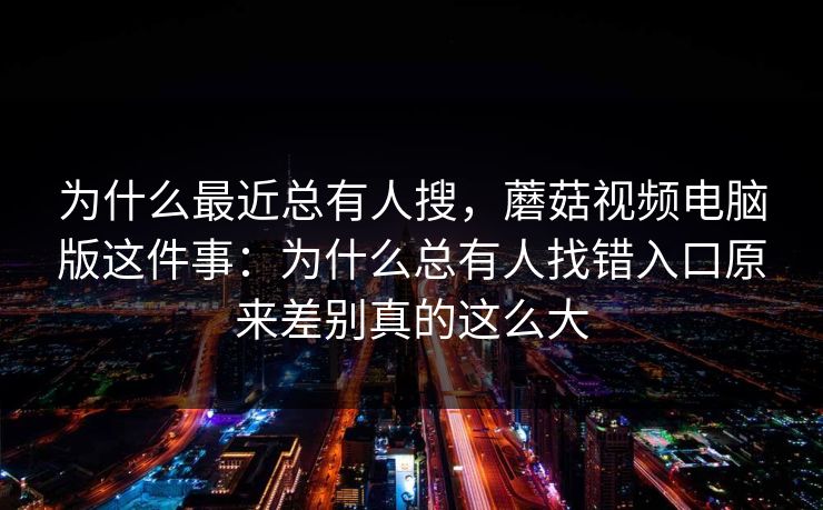 为什么最近总有人搜，蘑菇视频电脑版这件事：为什么总有人找错入口原来差别真的这么大