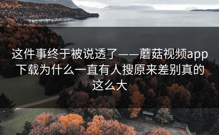 这件事终于被说透了——蘑菇视频app下载为什么一直有人搜原来差别真的这么大