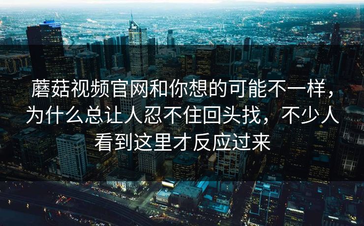蘑菇视频官网和你想的可能不一样，为什么总让人忍不住回头找，不少人看到这里才反应过来