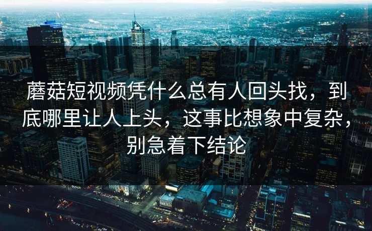 蘑菇短视频凭什么总有人回头找，到底哪里让人上头，这事比想象中复杂，别急着下结论