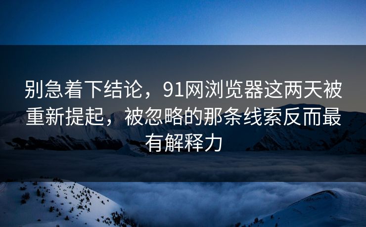 别急着下结论，91网浏览器这两天被重新提起，被忽略的那条线索反而最有解释力