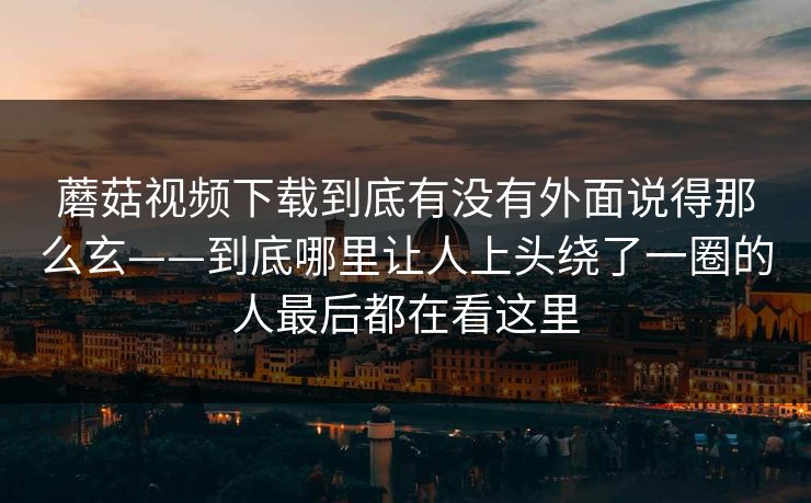 蘑菇视频下载到底有没有外面说得那么玄——到底哪里让人上头绕了一圈的人最后都在看这里