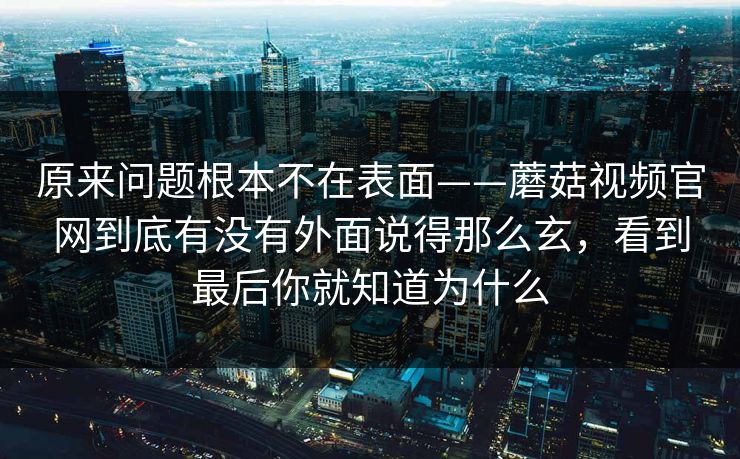 原来问题根本不在表面——蘑菇视频官网到底有没有外面说得那么玄，看到最后你就知道为什么