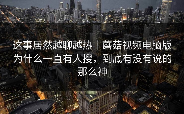 这事居然越聊越热|蘑菇视频电脑版为什么一直有人搜,到底有没有说的那么神 这事居然越聊越热|蘑菇视频电脑版为什么一直有人搜,到底有没有说的那么神