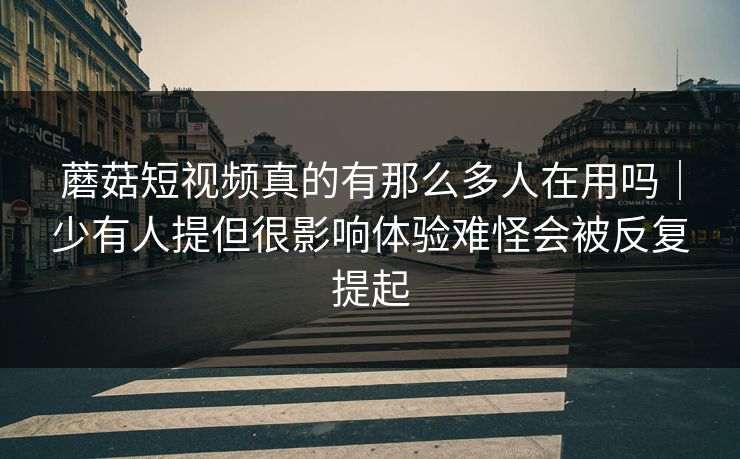 蘑菇短视频真的有那么多人在用吗|少有人提但很影响体验难怪会被反复提起 蘑菇短视频真的有那么多人在用吗|少有人提但很影响体验难怪会被反复提起