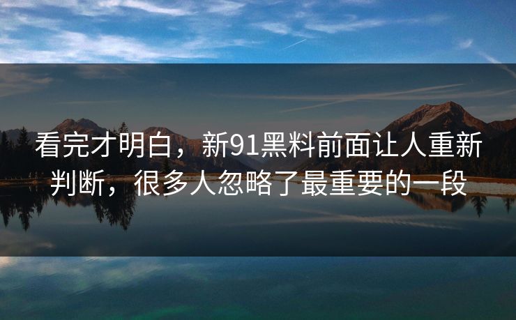 看完才明白,新91黑料前面让人重新判断,很多人忽略了最重要的一段 看完才明白,新91黑料前面让人重新判断,很多人忽略了最重要的一段