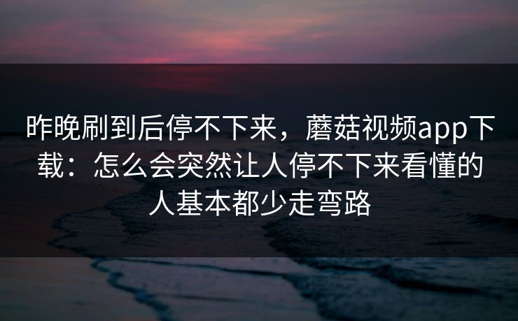 昨晚刷到后停不下来,蘑菇视频app下载:怎么会突然让人停不下来看懂的人基本都少走弯路 昨晚刷到后停不下来,蘑菇视频app下载:怎么会突然让人停不下来看懂的人基本都少走弯路