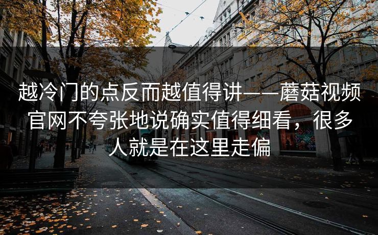 越冷门的点反而越值得讲——蘑菇视频官网不夸张地说确实值得细看,很多人就是在这里走偏 越冷门的点反而越值得讲——蘑菇视频官网不夸张地说确实值得细看,很多人就是在这里走偏