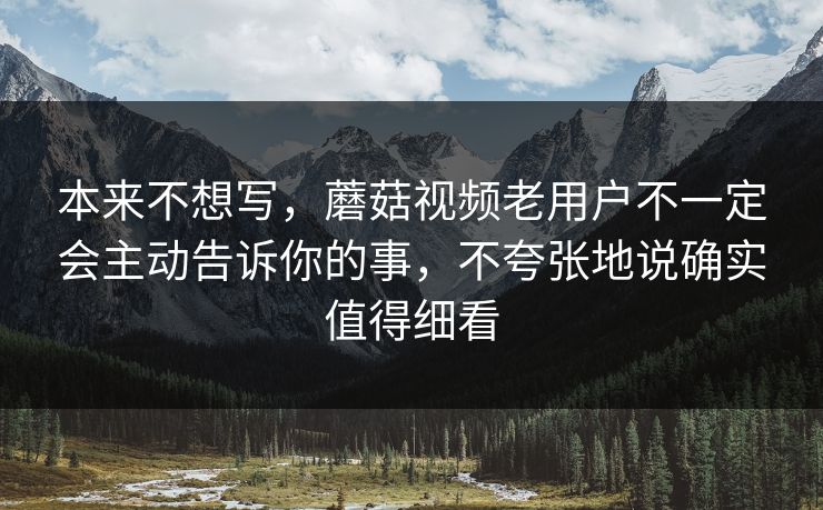 本来不想写，蘑菇视频老用户不一定会主动告诉你的事，不夸张地说确实值得细看