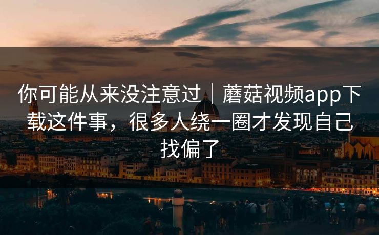 你可能从来没注意过|蘑菇视频app下载这件事,很多人绕一圈才发现自己找偏了 你可能从来没注意过|蘑菇视频app下载这件事,很多人绕一圈才发现自己找偏了