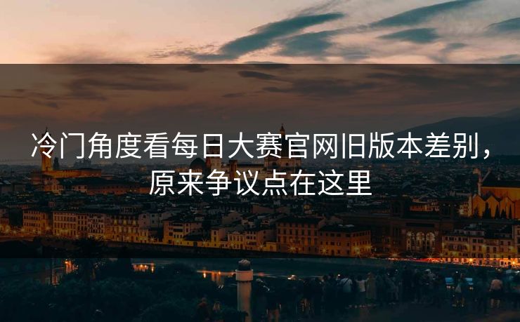 冷门角度看每日大赛官网旧版本差别，原来争议点在这里