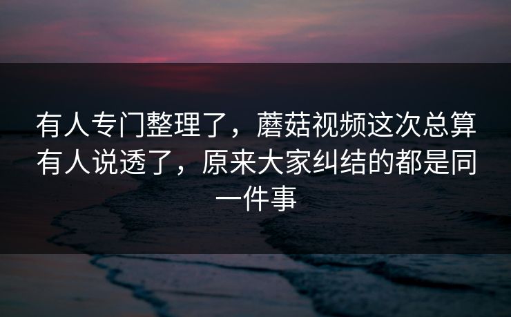 有人专门整理了，蘑菇视频这次总算有人说透了，原来大家纠结的都是同一件事