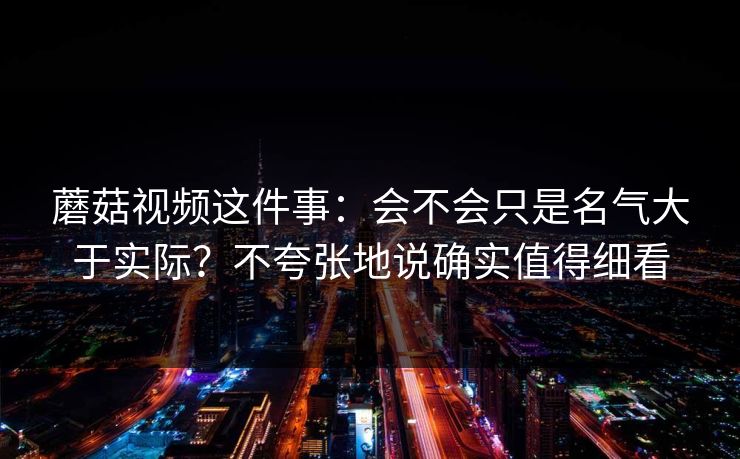 蘑菇视频这件事：会不会只是名气大于实际？不夸张地说确实值得细看