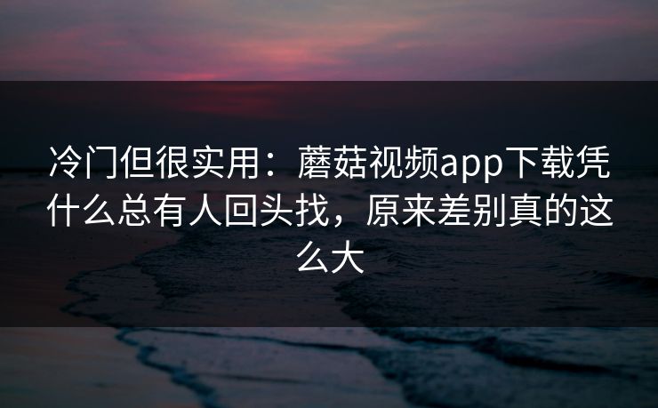 冷门但很实用：蘑菇视频app下载凭什么总有人回头找，原来差别真的这么大