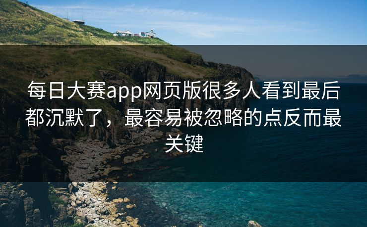 每日大赛app网页版很多人看到最后都沉默了，最容易被忽略的点反而最关键