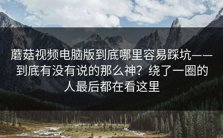 蘑菇视频电脑版到底哪里容易踩坑——到底有没有说的那么神？绕了一圈的人最后都在看这里