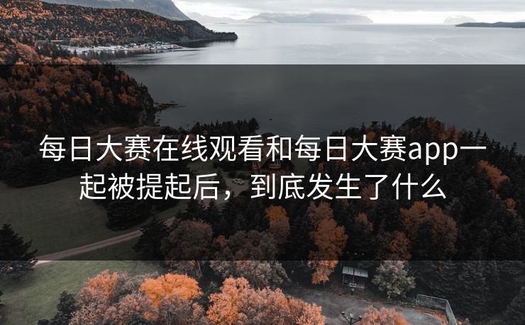 每日大赛在线观看和每日大赛app一起被提起后，到底发生了什么