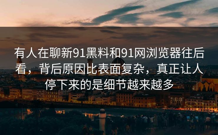 有人在聊新91黑料和91网浏览器往后看,背后原因比表面复杂,真正让人停下来的是细节越来越多 有人在聊新91黑料和91网浏览器往后看,背后原因比表面复杂,真正让人停下来的是细节越来越多