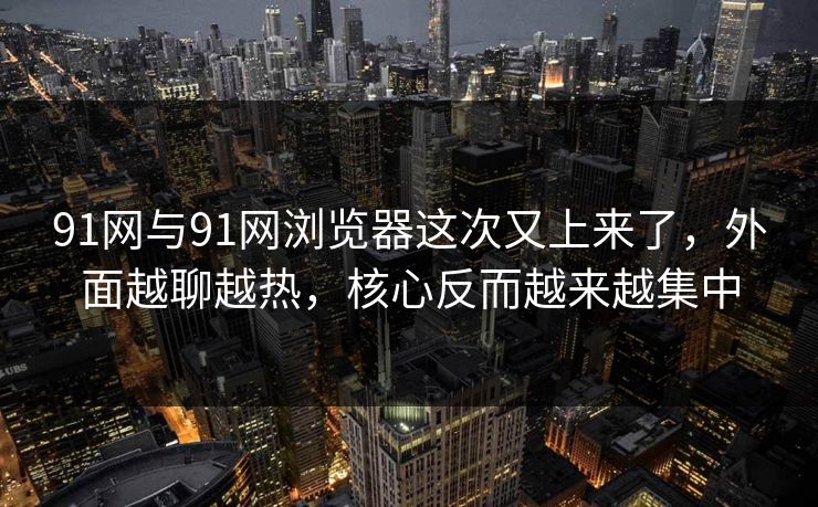 91网与91网浏览器这次又上来了，外面越聊越热，核心反而越来越集中
