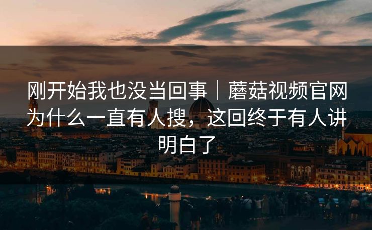 刚开始我也没当回事｜蘑菇视频官网为什么一直有人搜，这回终于有人讲明白了