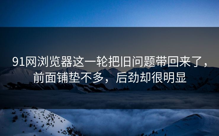 91网浏览器这一轮把旧问题带回来了，前面铺垫不多，后劲却很明显