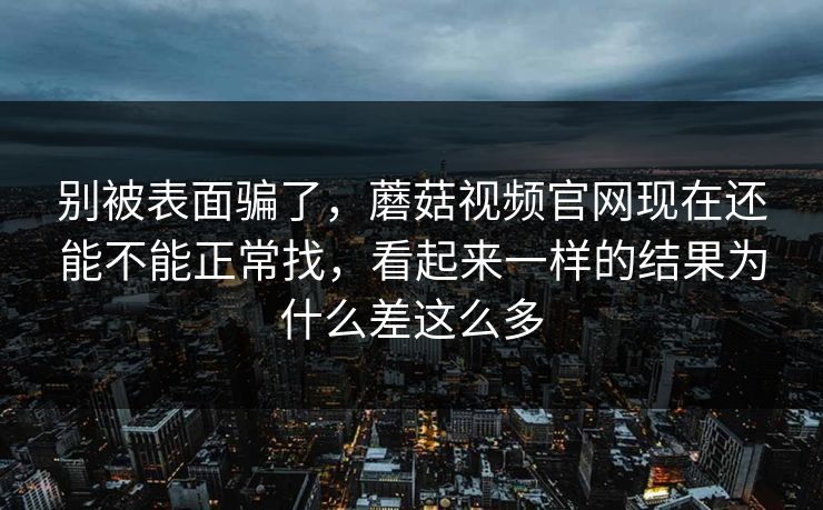 别被表面骗了，蘑菇视频官网现在还能不能正常找，看起来一样的结果为什么差这么多