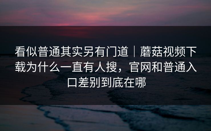 看似普通其实另有门道｜蘑菇视频下载为什么一直有人搜，官网和普通入口差别到底在哪